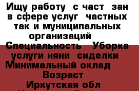 Ищу работу  с част. зан.в сфере услуг  частных так и муниципальных организаций.  › Специальность ­ Уборка, услуги няни, сиделки › Минимальный оклад ­ 15-20 › Возраст ­ 49 - Иркутская обл., Иркутск г. Работа » Резюме   